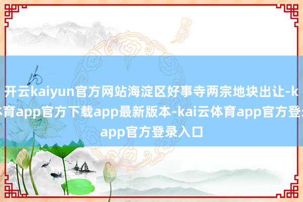 开云kaiyun官方网站海淀区好事寺两宗地块出让-kai云体育app官方下载app最新版本-kai云体育app官方登录入口