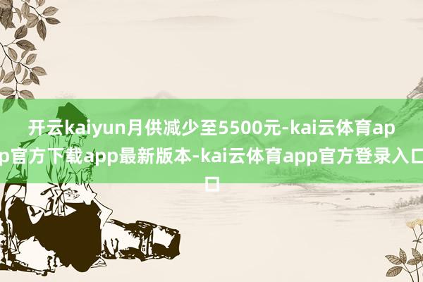 开云kaiyun月供减少至5500元-kai云体育app官方下载app最新版本-kai云体育app官方登录入口