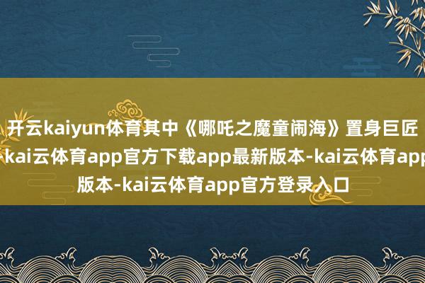 开云kaiyun体育其中《哪吒之魔童闹海》置身巨匠影史票房前五-kai云体育app官方下载app最新版本-kai云体育app官方登录入口