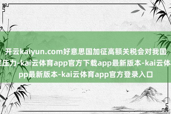 开云kaiyun.com好意思国加征高额关税会对我国经济和外贸带来一定压力-kai云体育app官方下载app最新版本-kai云体育app官方登录入口