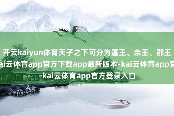 开云kaiyun体育天子之下可分为藩王、亲王、郡王三个范例-kai云体育app官方下载app最新版本-kai云体育app官方登录入口