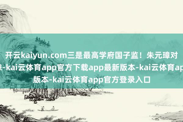 开云kaiyun.com三是最高学府国子监！朱元璋对发蒙阐发很青睐-kai云体育app官方下载app最新版本-kai云体育app官方登录入口