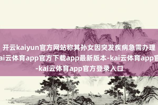 开云kaiyun官方网站称其孙女因突发疾病急需办理入院手续-kai云体育app官方下载app最新版本-kai云体育app官方登录入口
