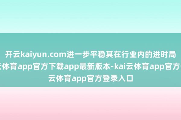 开云kaiyun.com进一步平稳其在行业内的进时局位-kai云体育app官方下载app最新版本-kai云体育app官方登录入口