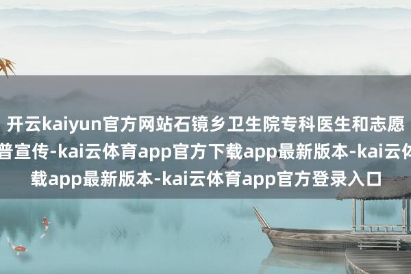 开云kaiyun官方网站石镜乡卫生院专科医生和志愿者为住户开展健康科普宣传-kai云体育app官方下载app最新版本-kai云体育app官方登录入口