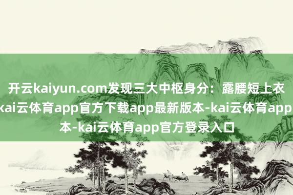 开云kaiyun.com发现三大中枢身分：露腰短上衣出现率92%-kai云体育app官方下载app最新版本-kai云体育app官方登录入口