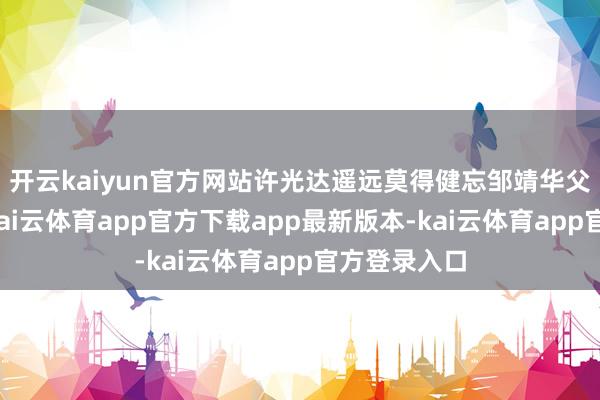 开云kaiyun官方网站许光达遥远莫得健忘邹靖华父亲的恩情-kai云体育app官方下载app最新版本-kai云体育app官方登录入口