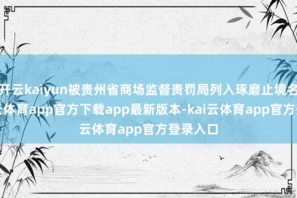 开云kaiyun被贵州省商场监督责罚局列入琢磨止境名录-kai云体育app官方下载app最新版本-kai云体育app官方登录入口
