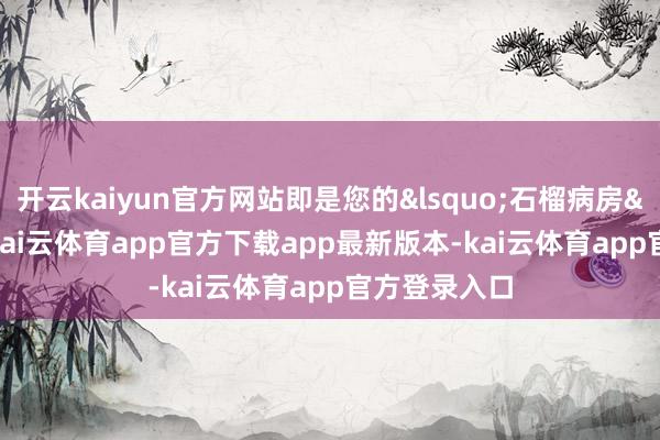 开云kaiyun官方网站即是您的‘石榴病房’啦-kai云体育app官方下载app最新版本-kai云体育app官方登录入口