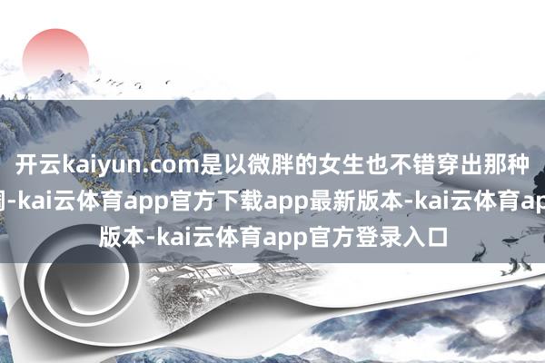 开云kaiyun.com是以微胖的女生也不错穿出那种松驰当然的腔调-kai云体育app官方下载app最新版本-kai云体育app官方登录入口