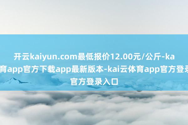 开云kaiyun.com最低报价12.00元/公斤-kai云体育app官方下载app最新版本-kai云体育app官方登录入口