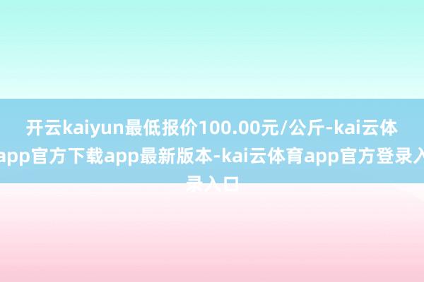 开云kaiyun最低报价100.00元/公斤-kai云体育app官方下载app最新版本-kai云体育app官方登录入口
