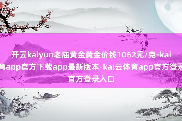 开云kaiyun老庙黄金黄金价钱1062元/克-kai云体育app官方下载app最新版本-kai云体育app官方登录入口