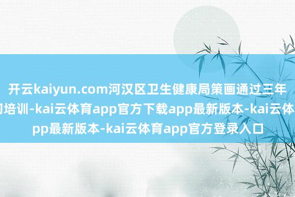 开云kaiyun.com河汉区卫生健康局策画通过三年的筑基、进步及真切培训-kai云体育app官方下载app最新版本-kai云体育app官方登录入口
