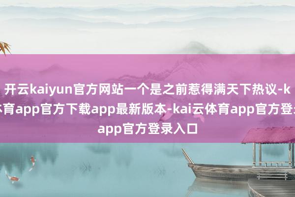 开云kaiyun官方网站一个是之前惹得满天下热议-kai云体育app官方下载app最新版本-kai云体育app官方登录入口
