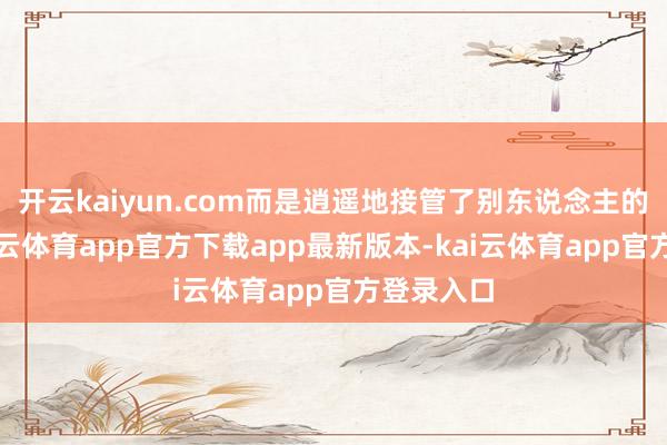 开云kaiyun.com而是逍遥地接管了别东说念主的好意-kai云体育app官方下载app最新版本-kai云体育app官方登录入口