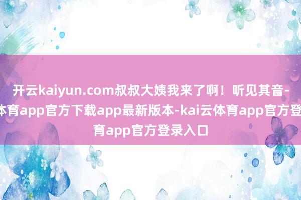 开云kaiyun.com叔叔大姨我来了啊!听见其音-kai云体育app官方下载app最新版本-kai云体育app官方登录入口