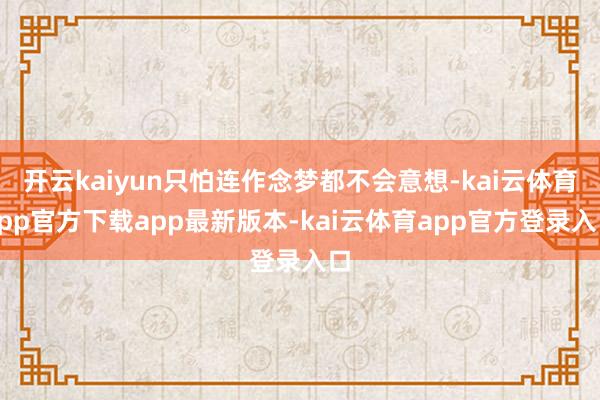 开云kaiyun只怕连作念梦都不会意想-kai云体育app官方下载app最新版本-kai云体育app官方登录入口
