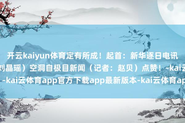 开云kaiyun体育定有所成！起首：新华逐日电讯微信（整理：周子易、刘晶瑶）空洞自极目新闻（记者：赵贝）点赞！-kai云体育app官方下载app最新版本-kai云体育app官方登录入口