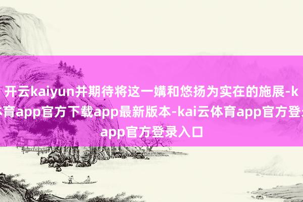 开云kaiyun并期待将这一媾和悠扬为实在的施展-kai云体育app官方下载app最新版本-kai云体育app官方登录入口