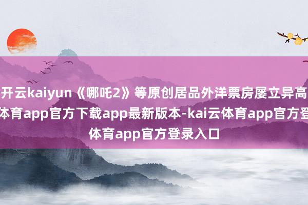 开云kaiyun《哪吒2》等原创居品外洋票房屡立异高-kai云体育app官方下载app最新版本-kai云体育app官方登录入口