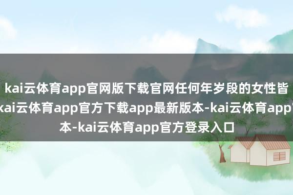 kai云体育app官网版下载官网任何年岁段的女性皆可能会出现-kai云体育app官方下载app最新版本-kai云体育app官方登录入口