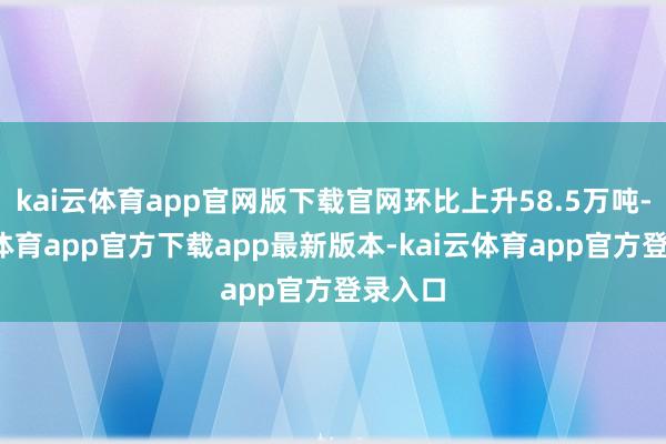 kai云体育app官网版下载官网环比上升58.5万吨-kai云体育app官方下载app最新版本-kai云体育app官方登录入口