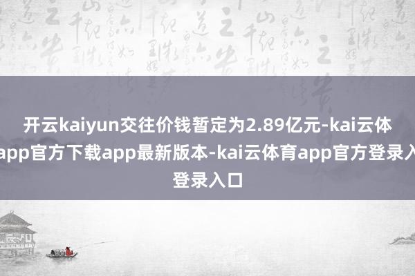 开云kaiyun交往价钱暂定为2.89亿元-kai云体育app官方下载app最新版本-kai云体育app官方登录入口