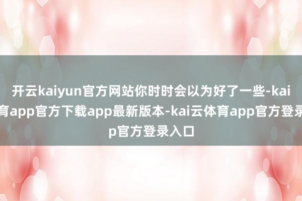 开云kaiyun官方网站你时时会以为好了一些-kai云体育app官方下载app最新版本-kai云体育app官方登录入口
