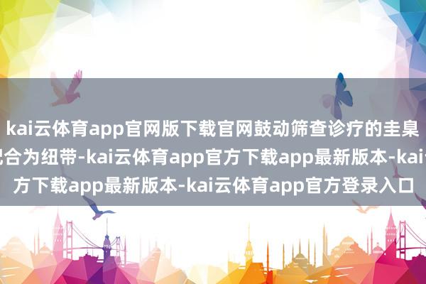 kai云体育app官网版下载官网鼓动筛查诊疗的圭臬化和同质化；同期以配合为纽带-kai云体育app官方下载app最新版本-kai云体育app官方登录入口