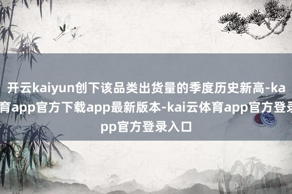 开云kaiyun创下该品类出货量的季度历史新高-kai云体育app官方下载app最新版本-kai云体育app官方登录入口