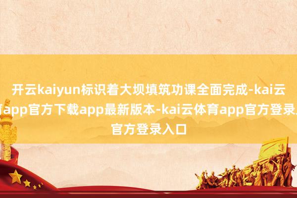 开云kaiyun标识着大坝填筑功课全面完成-kai云体育app官方下载app最新版本-kai云体育app官方登录入口
