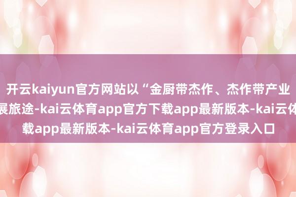 开云kaiyun官方网站以“金厨带杰作、杰作带产业、产业带增收”的发展旅途-kai云体育app官方下载app最新版本-kai云体育app官方登录入口