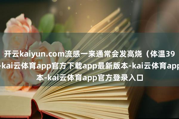 开云kaiyun.com流感一来通常会发高烧（体温39—40摄氏度）-kai云体育app官方下载app最新版本-kai云体育app官方登录入口