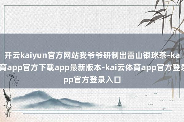 开云kaiyun官方网站我爷爷研制出雷山银球茶-kai云体育app官方下载app最新版本-kai云体育app官方登录入口