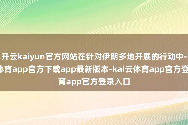 开云kaiyun官方网站在针对伊朗多地开展的行动中-kai云体育app官方下载app最新版本-kai云体育app官方登录入口